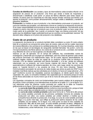 Programa Técnico Laboral en Venta de Productos y Servicios
90 | P á g i n a
Profesor:Miguel Ángel Frías P.
Canales de distribución Los canales y tipos de intermediarios seleccionados influirán en la
asignación de precios de un productor. Una firma que vende a través de mayoristas y
directamente a detallistas suele poner un precio de fábrica diferente para estas clases de
clientes. El precio para los mayoristas es más bajo porque brindan servicios que tendría que
aportar el productor, como proveer almacenamiento, otorgar crédito a detallistas y venderle a
pequeños detallistas.
Promoción La medida en que el productor o los intermediarios promueven el producto, así
como los métodos que emplean, son elementos a tomar en cuenta en la asignación de precios.
Si la mayor responsabilidad promocional se hace recaer en los detallistas, normalmente se les
cargará un precio más bajo por el producto que si es el productor quien se hace cargo de la
mayor parte de la publicidad. Aun cuando un productor haga una intensa promoción, tal vez
quiera que los detallistas hagan publicidad local que se coordine con la publicidad nacional. Tal
decisión debe reflejarse en el precio del productor a los detallistas.
Costo de un producto
La asignación de precios de un producto también debe considerar su costo. El costo unitario
total de un producto se compone de varios tipos de costos, cada uno de los cuales reacciona
de manera diferente a los cambios en la cantidad producida. En muchas industrias, sobre todo
en las que se basan en tecnologías de vanguardia (también llamadas “de punta”), como los
microprocesadores y las fibras ópticas, los costos de un producto se ven, y setratan, de manera
muy diferente de como se hacía apenas una década atrás.
Veamos un par de ejemplos. En el campo del software, hay considerables costos de
investigación y desarrollo que se pagan por adelantado, pero los costos de generar cada unidad
del producto terminado son relativamente bajos. De tal suerte, algunos desarrolladores de
software regalan cientos de miles de copias de su producto cuando éste se introduce al
mercado, a fin de obtener publicidad oral directa favorable y, a la vez, ventas de software
relacionado con su producto, así como futuras mejoras del mismo. Red Hat Inc. cede
esencialmente el software del sistema operativo de Linux, pero luego vende los servicios de
apoyo (o “soporte técnico”) a los usuarios de Linux. En otra rama industrial, Teleport
Communications (proveedor de servicios de redes locales que ahora es parte de AT&T Corp.)
instalaba más fibras ópticas que las solicitadas por el cliente y lo hacía sin cargo adicional. ¿Por
qué? Conforme ocurran los indudables avances tecnológicos, el cliente querrá tener más
capacidad. Así, pues, la compañía instalaba más capacidad que la necesaria porque el costo
de las fibras adicionales es mucho menor que el de la mano de obra para su instalación en el
futuro.
Los siguientes conceptos de costo son fundamentales para nuestro análisis de la asignación
de precios: Estos conceptos y sus interrelaciones se ilustran en la tabla 12.1 y en la figura 12.2.
Las relaciones entre los diversos costos promedio por unidad de la tabla se muestran
gráficamente en la figura. Esto se puede explicar con brevedad como sigue:
• La curva de costo fijo promedio declina conforme crece la producción, porque el total
de los costos fijos se extiende sobre un número creciente de unidades.
• La curva de costo variable promedio suele tener forma de U. Parte de lo alto porque
los costos variables promedio de las primeras cantidades menores de unidades de
producción son altos. Los costos variables por unidad declinan a medida que la
compañía hace eficiente la producción. A la larga, la curva de costo variable promedio
llega a su punto más bajo, que refleja la producción óptima respecto de los costos
variables (no los totales). En la figura 12.2, este punto se sitúa en tres unidades de
producción. Más allá de este punto, el costo variable promedio se eleva, reflejando el
incremento en los costos variables unitarios causados por una sobreinversión en
instalaciones y otras ineficiencias. Si los costos variables por unidad fueran constantes,
 