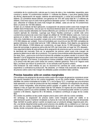 Programa Técnico Laboral en Venta de Productos y Servicios
93 | P á g i n a
Profesor:Miguel Ángel Frías P.
contratista de la construcción, calcula que la mano de obra y los materiales requeridos para
construir y vender 10 condominios costarán 1.1 millones de dólares, y que otros gastos (renta
de oficina, depreciación de equipo, salarios de administración, y cosas así) sumarán 200 000
dólares. El contratista desea obtener una ganancia de 10% del costo total de 1.3 millones de
dólares. Esto hace que el costo más la ganancia deseada sumen 1.43 millones de dólares. Así
que, utilizando el método de costo más margen de utilidad, cada uno de los 10 condominios
tiene un precio de 143 000 dólares.
Si bien es un método de fácil aplicación, la asignación de precios sobre costo más margen de
utilidad tiene limitaciones. Una es que no reconoce diversos tipos de costos o el hecho de que
estos costos resultan afectados de manera diferente por cambios en el nivel de producción. En
nuestro ejemplo de viviendas, suponga que King’s Kastles construyó y vendió sólo ocho
condominios al precio de costo más margen de utilidad de 143 000 dólares cada uno. Como se
aprecia en la tabla 12.2, las ventas totales serían de 1.144 millones de dólares. La mano de
obra y los materiales que sepueden cargar a los ocho condominios totalizarían 880 000 dólares
(110 000 dólares por unidad). Como el contratista aún incurriría en los 200 000 completos de
gastos indirectos, el costo total sería de 1.080 millones de dólares. Esto dejaría una ganancia
de 64 000 dólares, 8 000 dólares por condominio, en lugar de los 13 000 previstos. Sobre la
base del porcentaje, la ganancia sería sólo de 5.9% del costo total, en lugar de 10% deseado.
Una segunda limitante de este enfoque de la asignación de precios es que no setoma en cuenta
la demanda del mercado. Esto es, la asignación de precios sobre costo más margen de
ganancia determina el valor de un producto, o lo que los consumidores estándispuestos a pagar
por éste. Pero, ¿qué ocurre si el mismonúmero de unidades se pudiera vender a un precio más
elevado? Con la asignación de precios sobre costo más margen, el vendedor dejaría de percibir
algunos ingresos. A la inversa, si se producen menos unidades, cada una tendría que venderse
a un precio más alto para cubrir todos los costos y obtener ganancia. Pero si el negocio está
flojo y se tiene que reducir la producción, no es sensato subir el precio unitario.
Otra limitación de este método es que no reconoce los cambios de costo unitario total al
expandirse o contraerse la producción. No obstante, un método más avanzado de asignación
de precios sobre costo más margen de utilidades puede considerar tales cambios.
Precios basados sólo en costos marginales
Otro enfoque a la asignación de precios sobre costomás margen de ganancia consisteen poner
los precios basados sólo en los costos marginales, no en los costos totales. Volvamos a las
plantillas de costos mostradas en la tabla 12.1 y en la figura 12.2, y suponga que una empresa
está operando a un nivel de producción de tres unidades. Conforme a la asignación de precios
sobre costos marginales, esta empresa podría aceptar un pedido de una unidad más a 80
dólares o más,en lugar del costounitario total de 120 dólares. El ingreso de una unidad vendida
a 80 dólares cubriría sus costos variables. No obstante, si la empresapuede vender a un precio
superior a 80 dólares, digamos 85 o 90 dólares, el balance contribuye al pago de los costos
fijos.
No a todos los pedidos se les puede asignar precio para cubrir sólo los costos variables.
Sin embargo, la asignación de precios sobre costo marginal puede ser viable si la
administración quiere mantener empleada su fuerza de mano de obra durante una temporada
floja; también la puede aplicar cuando se espera que un producto atraiga negocios para otro.
Así, una tienda departamental puede poner precios a los platillos de su cafetería a un nivel que
cubra sólo los costos marginales. El razonamiento es que el café llevará compradores a la
tienda, donde comprarán otros productos más redituables.
 