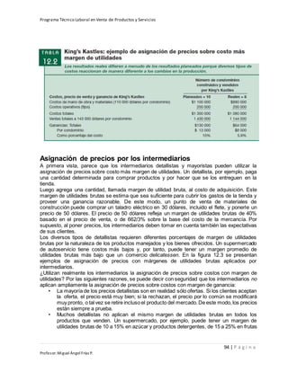 Programa Técnico Laboral en Venta de Productos y Servicios
94 | P á g i n a
Profesor:Miguel Ángel Frías P.
Asignación de precios por los intermediarios
A primera vista, parece que los intermediarios detallistas y mayoristas pueden utilizar la
asignación de precios sobre costo más margen de utilidades. Un detallista, por ejemplo, paga
una cantidad determinada para comprar productos y por hacer que se los entreguen en la
tienda.
Luego agrega una cantidad, llamada margen de utilidad bruta, al costo de adquisición. Este
margen de utilidades brutas se estima que sea suficiente para cubrir los gastos de la tienda y
proveer una ganancia razonable. De este modo, un punto de venta de materiales de
construcción puede comprar un taladro eléctrico en 30 dólares, incluido el flete, y ponerle un
precio de 50 dólares. El precio de 50 dólares refleja un margen de utilidades brutas de 40%
basado en el precio de venta, o de 662/3% sobre la base del costo de la mercancía. Por
supuesto, al poner precios, los intermediarios deben tomar en cuenta también las expectativas
de sus clientes.
Los diversos tipos de detallistas requieren diferentes porcentajes de margen de utilidades
brutas por la naturaleza de los productos manejados y los bienes ofrecidos. Un supermercado
de autoservicio tiene costos más bajos y, por tanto, puede tener un margen promedio de
utilidades brutas más bajo que un comercio delicatessen. En la figura 12.3 se presentan
ejemplos de asignación de precios con márgenes de utilidades brutas aplicados por
intermediarios.
¿Utilizan realmente los intermediarios la asignación de precios sobre costos con margen de
utilidades? Por las siguientes razones, se puede decir con seguridad que los intermediarios no
aplican ampliamente la asignación de precios sobre costos con margen de ganancia:
• La mayoría de los precios detallistas son en realidad sólo ofertas. Si los clientes aceptan
la oferta, el precio está muy bien; si la rechazan, el precio por lo común se modificará
muy pronto, o tal vez se retire incluso el producto del mercado.De este modo,los precios
están siempre a prueba.
• Muchos detallistas no aplican el mismo margen de utilidades brutas en todos los
productos que venden. Un supermercado, por ejemplo, puede tener un margen de
utilidades brutas de 10 a 15% en azúcar y productos detergentes, de 15 a 25% en frutas
 