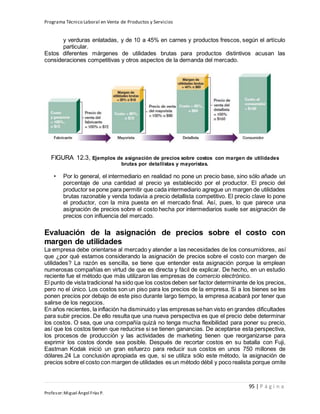 Programa Técnico Laboral en Venta de Productos y Servicios
95 | P á g i n a
Profesor:Miguel Ángel Frías P.
y verduras enlatadas, y de 10 a 45% en carnes y productos frescos, según el artículo
particular.
Estos diferentes márgenes de utilidades brutas para productos distintivos acusan las
consideraciones competitivas y otros aspectos de la demanda del mercado.
FIGURA 12.3, Ejemplos de asignación de precios sobre costos con margen de utilidades
brutas por detallistas y mayoristas.
• Por lo general, el intermediario en realidad no pone un precio base, sino sólo añade un
porcentaje de una cantidad al precio ya establecido por el productor. El precio del
productor se pone para permitir que cada intermediario agregue un margen de utilidades
brutas razonable y venda todavía a precio detallista competitivo. El precio clave lo pone
el productor, con la mira puesta en el mercado final. Así, pues, lo que parece una
asignación de precios sobre el costo hecha por intermediarios suele ser asignación de
precios con influencia del mercado.
Evaluación de la asignación de precios sobre el costo con
margen de utilidades
La empresa debe orientarse al mercado y atender a las necesidades de los consumidores, así
que ¿por qué estamos considerando la asignación de precios sobre el costo con margen de
utilidades? La razón es sencilla, se tiene que entender esta asignación porque la emplean
numerosas compañías en virtud de que es directa y fácil de explicar. De hecho, en un estudio
reciente fue el método que más utilizaron las empresas de comercio electrónico.
El punto de vista tradicional ha sido que los costos deben ser factor determinante de los precios,
pero no el único. Los costos son un piso para los precios de la empresa. Si a los bienes se les
ponen precios por debajo de este piso durante largo tiempo, la empresa acabará por tener que
salirse de los negocios.
En años recientes, la inflación ha disminuido y las empresas sehan visto en grandes dificultades
para subir precios. De ello resulta que una nueva perspectiva es que el precio debe determinar
los costos. O sea, que una compañía quizá no tenga mucha flexibilidad para poner su precio,
así que los costos tienen que reducirse si se tienen ganancias. De aceptarse esta perspectiva,
los procesos de producción y las actividades de marketing tienen que reorganizarse para
exprimir los costos donde sea posible. Después de recortar costos en su batalla con Fuji,
Eastman Kodak inició un gran esfuerzo para reducir sus costos en unos 750 millones de
dólares.24 La conclusión apropiada es que, si se utiliza sólo este método, la asignación de
precios sobre el costo con margen de utilidades es un método débil y poco realista porque omite
 