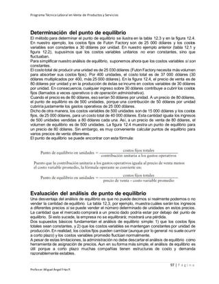 Programa Técnico Laboral en Venta de Productos y Servicios
97 | P á g i n a
Profesor:Miguel Ángel Frías P.
Determinación del punto de equilibrio
El método para determinar el punto de equilibrio se ilustra en la tabla 12.3 y en la figura 12.4.
En nuestro ejemplo, los costos fijos de Futon Factory son de 25 000 dólares y los costos
variables son constantes a 30 dólares por unidad. En nuestro ejemplo anterior (tabla 12.1 y
figura 12.2), supusimos que los costos variables unitarios no eran constantes, sino que
fluctuaban.
Para simplificar nuestro análisis de equilibrio, suponemos ahora que los costos variables sí son
constantes.
El costototal de producir una unidad es de 25 030 dólares (Futon Factory necesita más volumen
para absorber sus costos fijos). Por 400 unidades, el costo total es de 37 000 dólares (30
dólares multiplicados por 400, más 25 000 dólares). En la figura 12.4, el precio de venta es de
80 dólares por unidad y en la producción de éstas se incurre en costos variables de 30 dólares
por unidad. En consecuencia, cualquier ingreso sobre 30 dólares contribuye a cubrir los costos
fijos (llamados a veces operativos o de operación administrativa).
Cuando el precio es de 80 dólares, eso serían 50 dólares por unidad. A un precio de 80 dólares,
el punto de equilibrio es de 500 unidades, porque una contribución de 50 dólares por unidad
cubriría justamente los gastos operativos de 25 000 dólares.
Dicho de otra manera, los costos variables de 500 unidades son de 15 000 dólares y los costos
fijos, de 25 000 dólares, para un costo total de 40 000 dólares. Esta cantidad iguala los ingresos
de 500 unidades vendidas a 80 dólares cada una. Así, a un precio de venta de 80 dólares, el
volumen de equilibrio es de 500 unidades. La figura 12.4 muestra un punto de equilibrio para
un precio de 80 dólares. Sin embargo, es muy conveniente calcular puntos de equilibrio para
varios precios de venta diferentes.
El punto de equilibrio se puede encontrar con esta fórmula:
Evaluación del análisis de punto de equilibrio
Una desventaja del análisis de equilibrio es que no puede decirnos si realmente podemos o no
vender la cantidad de equilibrio. La tabla 12.3, por ejemplo, muestra cuáles serán los ingresos
a diferentes precios si se puede vender el número determinado de unidades en estos precios.
La cantidad que el mercado comprará a un precio dado podría estar por debajo del punto de
equilibrio. Si esto sucede, la empresa no se equilibrará; mostrará una pérdida.
Dos supuestos básicos fundamentan el análisis de equilibrio simple: 1) que los costos fijos
totales sean constantes, y 2) que los costos variables se mantengan constantes por unidad de
producción. En realidad, los costos fijos pueden cambiar (aunque por lo general no suele ocurrir
a corto plazo) y los costos variables promedio fluctúan normalmente.
A pesar de estas limitaciones, la administración no debe descartarel análisis de equilibrio como
herramienta de asignación de precios. Aun en su forma más simple, el análisis de equilibrio es
útil porque a corto plazo muchas compañías tienen estructuras de costo y demanda
razonablemente estables.
 