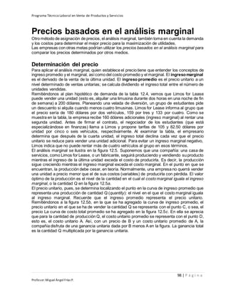 Programa Técnico Laboral en Venta de Productos y Servicios
98 | P á g i n a
Profesor:Miguel Ángel Frías P.
Precios basados en el análisis marginal
Otro método de asignación de precios, el análisis marginal, también toma en cuenta la demanda
y los costos para determinar el mejor precio para la maximización de utilidades.
Las empresas con otras metas podrían utilizar los precios basados en el análisis marginal para
comparar los precios determinados por otros medios.
Determinación del precio
Para aplicar el análisis marginal, quien establece el precio tiene que entender los conceptos de
ingreso promedio y el marginal, asícomo del costo promedio y el marginal. El ingresomarginal
es el derivado de la venta de la última unidad. El ingreso promedio es el precio unitario a un
nivel determinado de ventas unitarias; se calcula dividiendo el ingreso total entre el número de
unidades vendidas.
Remitiéndonos al plan hipotético de demanda de la tabla 12.4, vemos que Limos for Lease
puede vender una unidad (esto es, alquilar una limusina durante dos horas en una noche de fin
de semana) a 200 dólares. Planeando una velada de diversión, un grupo de estudiantes pide
un descuento si alquila cuando menos cuatro limusinas. Limos for Lease informa al grupo que
el precio sería de 180 dólares por dos vehículos, 159 por tres y 133 por cuatro. Como se
muestra en la tabla, la empresa recibe 160 dólares adicionales (ingreso marginal) al rentar una
segunda unidad. Antes de firmar el contrato, el negociador de los estudiantes (que está
especializándose en finanzas) llama a Limos y propone tarifas de 105 y 82.50 dólares por
unidad por cinco o seis vehículos, respectivamente. Al examinar la tabla, el empresario
determina que después de la cuarta unidad, el ingreso total declina cada vez que el precio
unitario se reduce para vender una unidad adicional. Para evitar un ingreso marginal negativo,
Limos indica que no puede rentar más de cuatro vehículos al grupo en esos términos.
El análisis marginal se ilustra en la figura 12.5. Suponemos que una compañía: una casa de
servicios, como Limos for Lease, o un fabricante, seguirá produciendo y vendiendo su producto
mientras el ingreso de la última unidad exceda el costo de producirla. Es decir, la producción
sigue creciendo mientras el ingreso marginal exceda el costo marginal. En el punto en que se
encuentran, la producción debe cesar, en teoría. Normalmente, una empresa no querrá vender
una unidad a precio menor que el de sus costos (variables) de producirla con pérdida. El valor
óptimo de la producción es el nivel de la cantidad en el cual el costo marginal iguala el ingreso
marginal, o la cantidad Q en la figura 12.5a.
El precio unitario, pues, se determina localizando el punto en la curva de ingreso promedio que
representa una producción de cantidad Q (quantity): el nivel en el que el costo marginal iguala
al ingreso marginal. Recuerde que el ingreso promedio representa el precio unitario.
Remitiéndonos a la figura 12.5b, en la que se ha agregado la curva de ingreso promedio, el
precio unitario en el que se ha de vender la cantidad Q se representa con el punto C, o sea, el
precio La curva de costo total promedio se ha agregado en la figura 12.5c. En ella se aprecia
que para la cantidad de producción Q, el costo unitario promedio se representa con el punto D,
esto es, el costo unitario A. Así, con un precio de B y un costo unitario promedio de A, la
compañía disfruta de una ganancia unitaria dada por B menos A en la figura. La ganancia total
es la cantidad Q multiplicada por la ganancia unitaria.
 