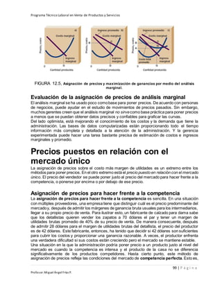 Programa Técnico Laboral en Venta de Productos y Servicios
99 | P á g i n a
Profesor:Miguel Ángel Frías P.
FIGURA 12.5, Asignación de precios y maximización de ganancias por medio del análisis
marginal.
Evaluación de la asignación de precios de análisis marginal
El análisis marginal se ha usado poco comobase para poner precios. De acuerdo con personas
de negocios, puede ayudar en el estudio de movimientos de precios pasados. Sin embargo,
muchos gerentes creen que el análisis marginal no sirvecomo base práctica para poner precios
a menos que se puedan obtener datos precisos y confiables para graficar las curvas.
Del lado optimista, está mejorando el conocimiento de los costos y la demanda que tiene la
administración. Las bases de datos computarizadas están proporcionando todo el tiempo
información más completa y detallada a la atención de la administración. Y la gerencia
experimentada puede hacer una tarea bastante precisa de estimación de costos e ingresos
marginales y promedio.
Precios puestos en relación con el
mercado único
La asignación de precios sobre el costo más margen de utilidades es un extremo entre los
métodos para poner precios. En el otro extremo está el precio puesto en relación con el mercado
único. El precio del vendedor se puede poner justo al precio del mercado para hacer frente a la
competencia, o ponerse por encima o por debajo de ese precio.
Asignación de precios para hacer frente a la competencia
La asignación de precios para hacer frente a la competencia es sencilla. En una situación
con múltiples proveedores, una empresa tiene que distinguir cuál es el precio predominante del
mercadoy, después de admitir los márgenes de ganancia bruta usuales para los intermediarios,
llegar a su propio precio de venta. Para ilustrar esto, un fabricante de calzado para dama sabe
que los detallistas quieren vender los zapatos a 70 dólares el par y tener un margen de
utilidades brutas promedio de 40% de su precio de venta. De manera consecuente, después
de admitir 28 dólares para el margen de utilidades brutas del detallista, el precio del productor
es de 42 dólares. Este fabricante, entonces, ha tenido que decidir si 42 dólares son suficientes
para cubrir los costos y proporcionar una ganancia razonable. A veces, el productor enfrenta
una verdadera dificultad si sus costos están creciendo pero el mercado se mantiene estable.
Una situación en la que la administración podría poner precio a un producto justo al nivel del
mercado es cuando la competencia es intensa y el producto de la casa no se diferencia
significativamente de los productos competidores. Hasta cierto punto, este método de
asignación de precios refleja las condiciones del mercado de competencia perfecta. Esto es,
 