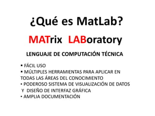 ¿Qué es MatLab?
MATrix LABoratory
LENGUAJE DE COMPUTACIÓN TÉCNICA
 FÁCIL USO
 MÚLTIPLES HERRAMIENTAS PARA APLICAR EN
TODAS LAS ÁREAS DEL CONOCIMIENTO
• PODEROSO SISTEMA DE VISUALIZACIÓN DE DATOS
Y DISEÑO DE INTERFAZ GRÁFICA
• AMPLIA DOCUMENTACIÓN
 