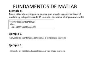Ejemplo 6.
En un triángulo rectángulo se conoce que uno de sus catetos tiene 10
unidades y la hipotenusa de 15 unidades encuentre el ángulo entre ellos
>> alfa=acos(10/15)*180/pi
alfa =
4.818968510422140e+001
Ejemplo 7.
FUNDAMENTOS DE MATLAB
Ejemplo 8.
Convertir las coordenadas cartesianas a cilíndricas y viceversa
Convertir las coordenadas cartesianas a esféricas y viceversa
 