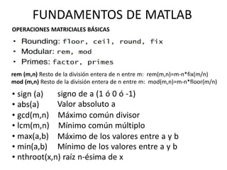 rem (m,n) Resto de la división entera de n entre m: rem(m,n)=m-n*fix(m/n)
mod (m,n) Resto de la división entera de n entre m: mod(m,n)=m-n*floor(m/n)
• sign (a)
• abs(a)
signo de a (1 ó 0 ó -1)
Valor absoluto a
• gcd(m,n) Máximo común divisor
• lcm(m,n) Mínimo común múltiplo
• max(a,b)
• min(a,b)
Máximo de los valores entre a y b
Mínimo de los valores entre a y b
• nthroot(x,n) raíz n-ésima de x
FUNDAMENTOS DE MATLAB
OPERACIONES MATRICIALES BÁSICAS
 