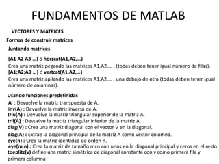 VECTORES Y MATRICES
Formas de construir matrices
[A1 A2 A3 …] ó horzcat(A1,A2,…)
Crea una matriz pegando las matrices A1,A2,… , (todas deben tener igual número de filas).
[A1;A2;A3 …] ó vertcat(A1,A2,…)
Crea una matriz apilando las matrices A1,A2,… , una debajo de otra (todas deben tener igual
número de columnas).
Juntando matrices
Usando funciones predefinidas
A’ : Devuelve la matriz transpuesta de A.
inv(A) : Devuelve la matriz inversa de A.
triu(A) : Devuelve la matriz triangular superior de la matriz A.
tril(A) : Devuelve la matriz triangular inferior de la matriz A.
diag(V) : Crea una matriz diagonal con el vector V en la diagonal.
diag(A) : Extrae la diagonal principal de la matriz A como vector columna.
eye(n) : Crea la matriz identidad de orden n.
eye(m,n) : Crea la matriz de tamaño mxn con unos en la diagonal principal y ceros en el resto.
FUNDAMENTOS DE MATLAB
toeplitz(v) define una matriz simétrica de diagonal constante con v como primera fila y
primera columna
 