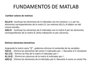 Eliminar elementos dematrices
Asignando la matriz vacía “[]” , podemos eliminar el contenido de las variables:
V(I)=[] : Elimina los elementos del vector V indiciados por I. Devuelve el V resultante
A(I,:)=[] : Elimina las filas de la matriz A indiciadas por I .
A(:,J)=[] : Elimina las columnas de la matriz A indiciadas por J .
A(K)=[] : Elimina los elementos de A indiciados por K. Devuelve A como un vector fila .
A(I,J)=D : Sustituye los elementos de A indiciados con los vectores I y J, por los
elementos correspondientes de la matriz D. Las matrices A(I,J) y D deben ser del
mismo tamaño.
A(K)=D : Sustituye los elementos de A indiciados con la matriz K por los elementos
correspondientes de la matriz D, dicha indexación es por columnas.
Cambiar valores de matrices
FUNDAMENTOS DE MATLAB
 