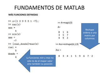 8
3
4
1
5
9
6
7
2
>> Asc=reshape(A,1,9)
Asc =
8 3 4 1 5 9 6 7 2
La funciones min y max no
sólo te da el mayor valor
sino también su posición
Reshape
ordena a una
matriz por
columnas
FUNDAMENTOS DE MATLAB
MÁS FUNCIONES DEFINIDAS
>> A=magic(3)
A=
 