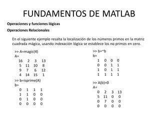 >> A=magic(4)
A=
16 2 3 13
5 11 10 8
9 7 6 12
4 14 15 1
>> b=isprime(A)
b=
0 1 1 1
1 1 0 0
0 1 0 0
0 0 0 0
>> A(b)=0
A=
0 2
5 11
0 7
0 0
3 13
0 0
0 0
0 0
>> b=~b
b=
1 0
0 0
1 0
1 1
0
1
1
1
0
1
1
1
FUNDAMENTOS DE MATLAB
Operaciones y funciones lógicas
Operaciones Relacionales
En el siguiente ejemplo resalta la localización de los números primos en la matriz
cuadrada mágica, usando indexación lógica se establece los no primos en cero.
 