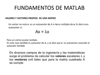 Para un cierto escalar lambda .
En este caso lambda es autovalor de A, y se dice que x es autovector asociado al
autovalor lambda
FUNDAMENTOS DE MATLAB
VALORES Y VECTORES PROPIOS DE UNA MATRIZ
Un vector no nulo x es un autovector de A si Ax es múltiplo de x. Es decir x es
autovector si:
 