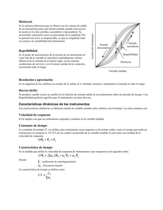 Lecturadelinstrumento
Histéresis
Es la máxima diferencia que se observa en los valores de salida
de un instrumento para una misma entrada cuando esta recorre
la escala en los dos sentidos, ascendente y descendente. Se
acostumbra expresarla como un porcentaje de la amplitud. Por
lo general este error es despreciable, ya que su magnitud suele
ser menor a la sensibilidad del instrumento.
Repetibilidad
Es el grado de acercamiento de la lectura de un instrumento al
valor real de la variable al introducir repetidamente valores
idénticos de la entrada en el mismo lugar, en las mismas
condiciones de servicio y en el mismo sentido de la variación,
recorriendo todo el rango.
Sentido
descendente
Sentido
ascendente
Repetibilidad
Histéresis
Variable medida
Resolución o apreciación
Es la magnitud de los cambios en escalón de la salida, al ir variando continua y lentamente la entrada en todo el rango.
Desvío (drift)
Se produce cuando ocurre un cambio en la relación de entrada salida de un instrumento sobre un período de tiempo. Una
Repetibilidad perfecta significa que el instrumento no tiene desvíos.
Características dinámicas de los instrumentos
Las características dinámicas se obtienen cuando la variable medida sufre cambios con el tiempo. Las más comunes son:
Velocidad de respuesta
Es la rapidez con que un instrumento responde a cambios en la variable medida.
Constante de tiempo
La constante de tiempo (τ ) se define, para instrumento cuya respuesta es de primer orden, como el tiempo que tarda un
instrumento en alcanzar el 63.21% de un cambio escalonado de la variable medida. Es por tanto una medida de la
velocidad de respuesta.
τDθ0 + θ0 = θa
Característica de tiempo
Es la medida que define la velocidad de respuesta de instrumentos cuya respuesta es de segundo orden.
2 2 2
Donde:
D θ0
+ 2ξωn Dθ0
+ ωn
θ0
= ωn
θa
ξ : coeficiente de amortiguamiento
ωn : frecuencia natural
La característica de tiempo se define como:
CT =
1
ξωn
 