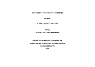 EJERCICIOS DE FUNDAMENTOS DE MERCADO
ALUMNA:
KAREN CIFUENTES SALCEDO
TUTOR:
NELSON ENRIQUE ROJAS BERBESI
CORPORACION UNIVERSITARIA REMINGTON
ADMNISTRACION DE NEGOCIOS INTERNACIONALES
SAN JOSE DE CUCUTA
2015
 