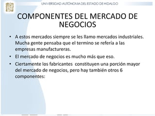 COMPONENTES DEL MERCADO DE
NEGOCIOS
• A estos mercados siempre se les llamo mercados industriales.
Mucha gente pensaba que el termino se refería a las
empresas manufactureras.
• El mercado de negocios es mucho más que eso.
• Ciertamente los fabricantes constituyen una porción mayor
del mercado de negocios, pero hay también otros 6
componentes:
 