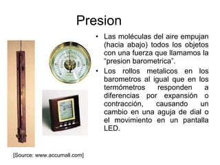 Presion Las moléculas del aire empujan (hacia abajo) todos los objetos con una fuerza que llamamos la “presion barometrica”. Los rollos metalicos en los barometros al igual que en los termómetros responden a diferencias por expansión o contracción, causando un cambio en una aguja de dial o el movimiento en un pantalla LED. [Source: www.accumall.com] 