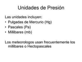 Unidades de Presión Las unidades incluyen: Pulgadas de Mercurio (Hg) Pascales (Pa) Millibares (mb) Los meteorologos usan frecuentemente los millibares o Hectopascales 