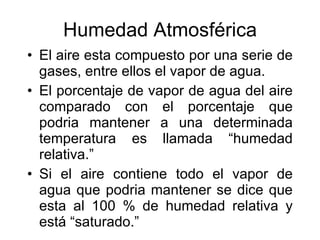 Humedad Atmosférica El aire esta compuesto por una serie de gases, entre ellos el vapor de agua. El porcentaje de vapor de agua del aire comparado con el porcentaje que podria mantener a una determinada temperatura es llamada “humedad relativa.” Si el aire contiene todo el vapor de agua que podria mantener se dice que esta al 100 % de humedad relativa y está “saturado.” 