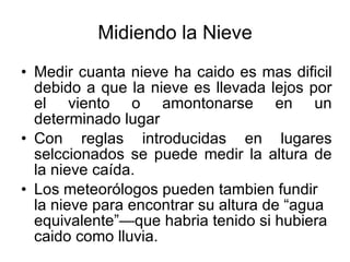 Midiendo la Nieve Medir cuanta nieve ha caido es mas dificil debido a que la nieve es llevada lejos por el viento o amontonarse en un determinado lugar Con reglas introducidas en lugares selccionados se puede medir la altura de la nieve caída. Los meteorólogos pueden tambien fundir la nieve para encontrar su altura de “agua equivalente”—que habria tenido si hubiera caido como lluvia. 