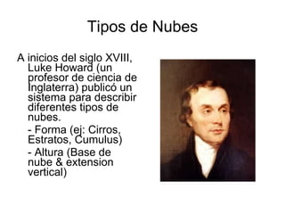 Tipos de Nubes A inicios del siglo XVIII, Luke Howard (un profesor de ciencia de Inglaterra) publicó un sistema para describir diferentes tipos de nubes.  - Forma (ej: Cirros, Estratos, Cumulus) - Altura (Base de nube & extension vertical) 