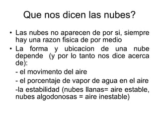 Que nos dicen las nubes? Las nubes no aparecen de por si, siempre hay una razon fisica de por medio La forma y ubicacion de una nube depende  (y por lo tanto nos dice acerca de): - el movimento del aire - el porcentaje de vapor de agua en el aire -la estabilidad (nubes llanas= aire estable, nubes algodonosas = aire inestable) 