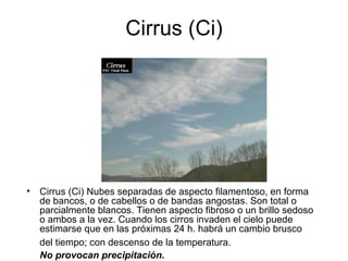Cirrus (Ci) Cirrus (Ci) Nubes separadas de aspecto filamentoso, en forma de bancos, o de cabellos o de bandas angostas. Son total o parcialmente blancos. Tienen aspecto fibroso o un brillo sedoso o ambos a la vez. Cuando los cirros invaden el cielo puede estimarse que en las próximas 24 h. habrá un cambio brusco del tiempo; con descenso de la temperatura.   No provocan precipitación. 
