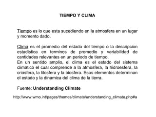 TIEMPO Y CLIMA Tiempo  es lo que esta sucediendo en la atmosfera en un lugar y momento dado. Clima  es el promedio del estado del tiempo o la descripcion estadistica en terminos de promedio y variabilidad de cantidades relevantes en un periodo de tiempo. En un sentido amplio, el clima es el estado del sistema climatico el cual comprende a la atmosfera, la hidroesfera, la criosfera, la litosfera y la biosfera. Esos elementos determinan el estado y la dinamica del clima de la tierra. Fuente:  Understanding Climate http://www.wmo.int/pages/themes/climate/understanding_climate.php#a 