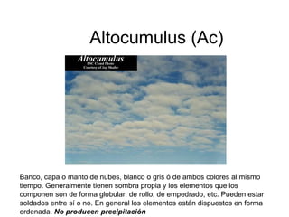Altocumulus (Ac) Banco, capa o manto de nubes, blanco o gris ó de ambos colores al mismo tiempo. Generalmente tienen sombra propia y los elementos que los componen son de forma globular, de rollo, de empedrado, etc. Pueden estar soldados entre sí o no. En general los elementos están dispuestos en forma ordenada.  No producen precipitación   