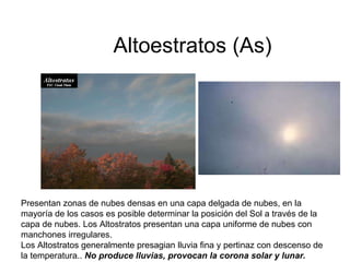Altoestratos (As) Presentan zonas de nubes densas en una capa delgada de nubes, en la mayoría de los casos es posible determinar la posición del Sol a través de la capa de nubes. Los Altostratos presentan una capa uniforme de nubes con manchones irregulares. Los Altostratos generalmente presagian lluvia fina y pertinaz con descenso de la temperatura..  No produce lluvias, provocan la corona solar y lunar.   