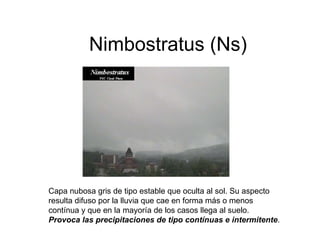 Nimbostratus (Ns) Capa nubosa gris de tipo estable que oculta al sol. Su aspecto resulta difuso por la lluvia que cae en forma más o menos contínua y que en la mayoría de los casos llega al suelo.  Provoca las precipitaciones de tipo contínuas e intermitente .  