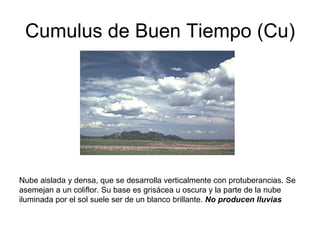 Cumulus de Buen Tiempo (Cu) Nube aislada y densa, que se desarrolla verticalmente con protuberancias. Se asemejan a un coliflor. Su base es grisácea u oscura y la parte de la nube iluminada por el sol suele ser de un blanco brillante.  No producen lluvias   