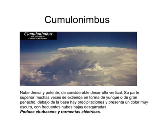 Cumulonimbus Nube densa y potente, de considerable desarrollo vertical. Su parte superior muchas veces se extiende en forma de yunque o de gran penacho. debajo de la base hay precipitaciones y presenta un color muy oscuro, con frecuentes nubes bajas desgarradas.  Poduce chubascos y tormentas eléctricas.  
