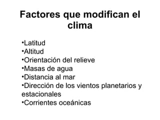 Factores que modifican el clima Latitud  Altitud  Orientación del relieve  Masas de agua  Distancia al mar  Dirección de los vientos planetarios y estacionales  Corrientes oceánicas  