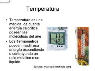 Temperatura Temperatura es una medida  de cuanta energía calorífica poseen las moléculuas del aire Los Termometros pueden medir esa energía expandiendo o contrayendo un rollo metalico o un líquido. [Source: www.weatheraffects.com] 
