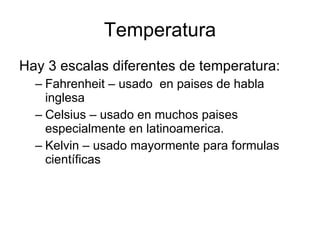 Temperatura Hay 3 escalas diferentes de temperatura: Fahrenheit – usado  en paises de habla inglesa Celsius – usado en muchos paises especialmente en latinoamerica. Kelvin – usado mayormente para formulas científicas 