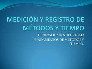 GENERALIDADES DEL CURSO
FUNDAMENTOS DE METODOS Y
                  TIEMPO.
 