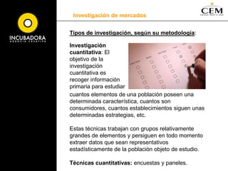 Investigación de mercadosDefinición: Es el diseño, obtención, análisis y presentación sistemática de datos pertinentes a una situación de marketing específica que una organización enfrenta. Tipos de investigación, según su objetivo: Investigación exploratoria: busca obtener información preliminar que ayude a definir problemas y sugerir hipótesis. Investigación descriptiva: busca describir mejor los problemas de marketing, situaciones o mercados, tales como el potencial de mercado para un producto o las características demográficas y actitudes de los consumidores. Investigación causal: busca probar hipótesis acerca de las relaciones de causa y efecto. 