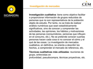 Investigación de mercadosTipos de investigación, según su metodología: cuantos elementos de una población poseen una determinada característica, cuantos son consumidores, cuantos establecimientos siguen unas determinadas estrategias, etc.Estas técnicas trabajan con grupos relativamente grandes de elementos y persiguen en todo momento extraer datos que sean representativos estadísticamente de la población objeto de estudio. Técnicas cuantitativas: encuestas y paneles.Investigación cuantitativa: El objetivo de la investigación cuantitativa es recoger información primaria para estudiar