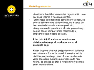 Marketing modernoLos 10 principios del Nuevo Marketing que propone Phillip Kottler:Principio # 1: Reconocer que el poder, ahora lo tiene el consumidor.La información está en todas partes al mismo tiempo y los consumidores están bien informados acerca de la mayoría de productos sobre los que están interesados, por lo que la venta debe basarse en el diálogo y el marketing en“conectar y colaborar”,no en vender con un monólogo y en centrar el marketing en “dirigir y controlar” al consumidor. Las empresas deben ofrecer a sus clientes mejores soluciones, experiencias más satisfactorias y la oportunidad de tener una relación a largo plazo.