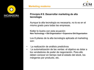 Marketing moderno	Principio # 5: Acudir al cliente para crear conjuntamente más valor: el rol de la empresa ha cambiadoCon el Marketing Transacional (sobre 1950), la empresa definía y creaba valor para los consumidores. Con el Marketing Relacional (desde 1980 hasta nuestros días), la empresa se centraba en atraer, desarrollar y fidelizar a los clientes rentables.	El nuevo Marketing, o Marketing Colaborativo (como lo llama Kotler), debe centrarse en colaborar con el cliente para que juntos, creen nuevas y únicas formas de generar valor. Para ello propone que establezcamos diálogos con nuestros clientes y con las comunidades de consumidores de nuestros productos.