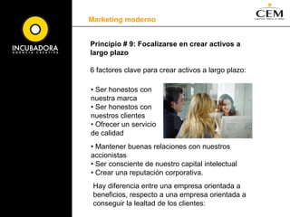 Marketing modernoPrincipio # 6: Utilizar nuevas formas de alcanzar al cliente con nuestros mensajesY sobre todo vigilar mucho con los clientes insatisfechos, ya que Internet permite que se pueda llegar a mucha gente y pueden hacer mucho daño si no son tratados adecuadamente.En cuanto a nuestras campañas de marketing, Kotler hizo especial hincapié en el "Permission Marketing" (o Marketing con permiso), ya que esuna buena manera de que el cliente pueda indicar si desea o no recibir este tipo de publicidad y no hace falta que molestemos a los que no lo desean.
