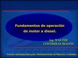 Fundamentos de operación
de motor a diesel.
Ing. WALTER
CONTRERAS IBAGÓN
Fuente: entrenamiento para Mantenimiento de Motores Cummins
 