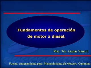 Fundamentos de operación
de motor a diesel.
Msc. Tec. Gunar Yana E
Fuente: entrenamiento para Mantenimiento de Motores Cummins
 