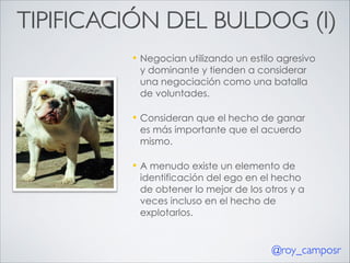 TIPIFICACIÓN DEL BULDOG (I)
—

Negocian utilizando un estilo agresivo
y dominante y tienden a considerar
una negociación como una batalla
de voluntades.

—

Consideran que el hecho de ganar
es más importante que el acuerdo
mismo.

—

A menudo existe un elemento de
identificación del ego en el hecho
de obtener lo mejor de los otros y a
veces incluso en el hecho de
explotarlos.

@roy_camposr

 
