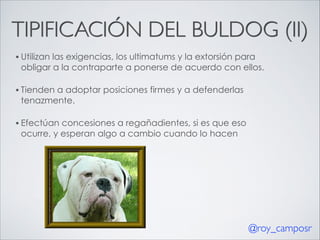 TIPIFICACIÓN DEL BULDOG (II)
• Utilizan

las exigencias, los ultimatums y la extorsión para
obligar a la contraparte a ponerse de acuerdo con ellos.

• Tienden

a adoptar posiciones firmes y a defenderlas
tenazmente.

• Efectúan

concesiones a regañadientes, si es que eso
ocurre, y esperan algo a cambio cuando lo hacen

@roy_camposr

 