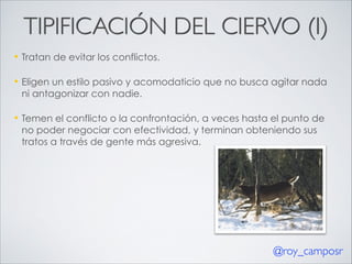 TIPIFICACIÓN DEL CIERVO (I)
—

Tratan de evitar los conflictos.

—

Eligen un estilo pasivo y acomodaticio que no busca agitar nada
ni antagonizar con nadie.

—

Temen el conflicto o la confrontación, a veces hasta el punto de
no poder negociar con efectividad, y terminan obteniendo sus
tratos a través de gente más agresiva.

@roy_camposr

 