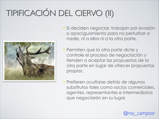 TIPIFICACIÓN DEL CIERVO (II)
—

Si deciden negociar, trabajan por evasión
o apaciguamiento para no perturbar a
nadie, ni a ellos ni a la otra parte.

—

Permiten que la otra parte dicte y
controle el proceso de negociación y
tienden a aceptar las propuestas de la
otra parte en lugar de ofrecer propuestas
propias.

—

Prefieren ocultarse detrás de algunos
substitutos tales como socios comerciales,
agentes, representantes e intermediarios
que negociarán en su lugar.

@roy_camposr

 