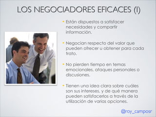 LOS NEGOCIADORES EFICACES (I)
—

Están dispuestos a satisfacer
necesidades y compartir
información.

—

Negocian respecto del valor que
pueden ofrecer u obtener para cada
trato.

—

No pierden tiempo en temas
emocionales, ataques personales o
discusiones.

—

Tienen una idea clara sobre cuáles
son sus intereses, y de qué manera
pueden satisfacerlos a través de la
utilización de varias opciones.

@roy_camposr

 