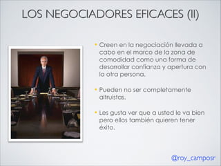 LOS NEGOCIADORES EFICACES (II)
—

Creen en la negociación llevada a
cabo en el marco de la zona de
comodidad como una forma de
desarrollar confianza y apertura con
la otra persona.

—

Pueden no ser completamente
altruistas.

—

Les gusta ver que a usted le va bien
pero ellos también quieren tener
éxito.

@roy_camposr

 