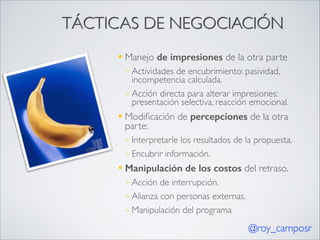 TÁCTICAS DE NEGOCIACIÓN
—

Manejo de impresiones de la otra parte	

◦ Actividades de encubrimiento: pasividad,
incompetencia calculada.	

◦ Acción directa para alterar impresiones:
presentación selectiva, reacción emocional.	


—

Modiﬁcación de percepciones de la otra
parte:	

◦ Interpretarle los resultados de la propuesta.	

◦ Encubrir información.	


—

Manipulación de los costos del retraso.	

◦ Acción de interrupción.	

◦ Alianza con personas externas. 	

◦ Manipulación del programa

@roy_camposr

 
