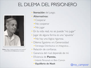 EL DILEMA DEL PRISIONERO
§
§

Iteración del juego.	

Alternativas:
§ Cooperar	

§ No cooperar 	

§ No jugar	


§

En la vida real, no se puede “no jugar”	


§

Jugar de alguna forma es una “apuesta” 	

§ No hay una lógica rigurosa.	

Dilema: Egoísmo vrs Generosidad	


§

§ Estrategia Distributiva vrs Integrativa…	

Video: http://www.youtube.com/watch?
v=McCfESmKHI0&feature=related

§
§
§

Relación de conﬁanza.	

Ganancia del rival depende de mí.	

Eﬁciencia de Pareto. 	

§ Interés Personal vrs Bien Común 	

§ Equilibrio de Nash

@roy_camposr

 
